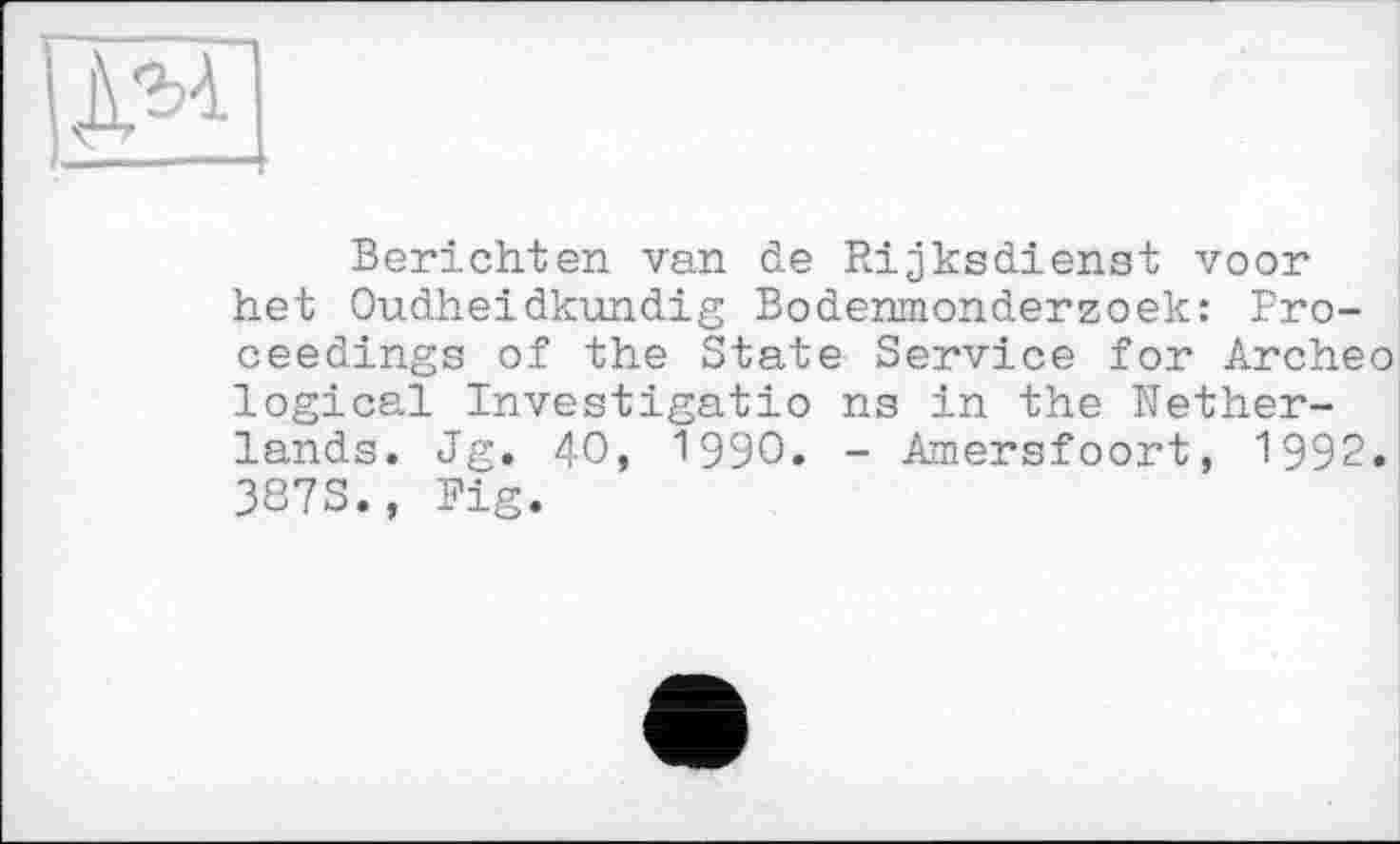 ﻿ДМ
Berichten van de Rijksdienst voor het Oudheidkundig Bodenmonderzoek: Proceedings of the State Service for Archeo logical Investigatio ns in the Netherlands. Jg. 40, 1990. - Amersfoort, 1992. 387S., Fig.